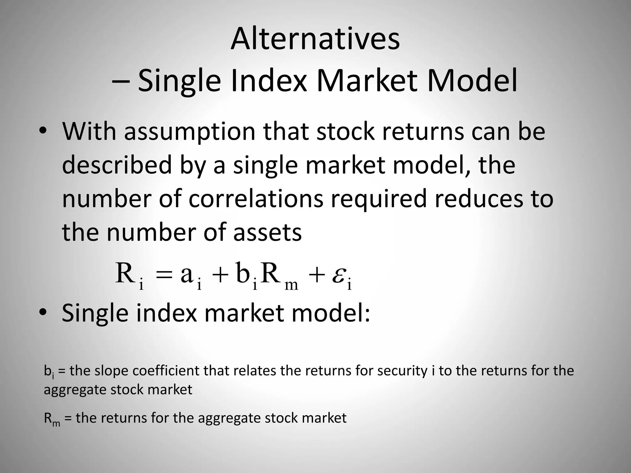 Alternatives
– Single Index Market Model
• With assumption that stock returns can be
described by a single market model, the
number of correlations required reduces to
the number of assets
• Single index market model:
imiii RbaR 
bi = the slope coefficient that relates the returns for security i to the returns for the
aggregate stock market
Rm = the returns for the aggregate stock market
 