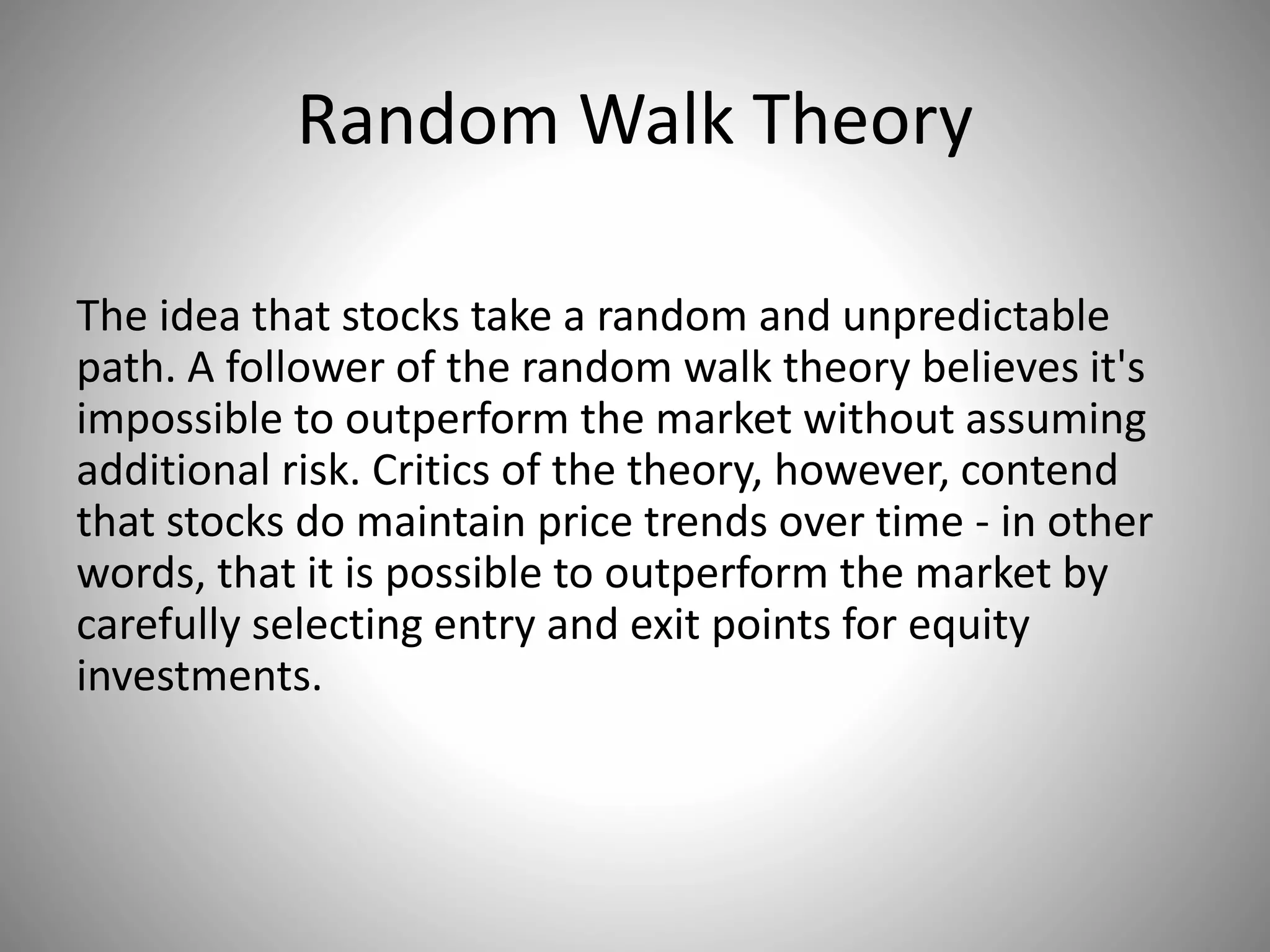 Random Walk Theory
The idea that stocks take a random and unpredictable
path. A follower of the random walk theory believes it's
impossible to outperform the market without assuming
additional risk. Critics of the theory, however, contend
that stocks do maintain price trends over time - in other
words, that it is possible to outperform the market by
carefully selecting entry and exit points for equity
investments.
 