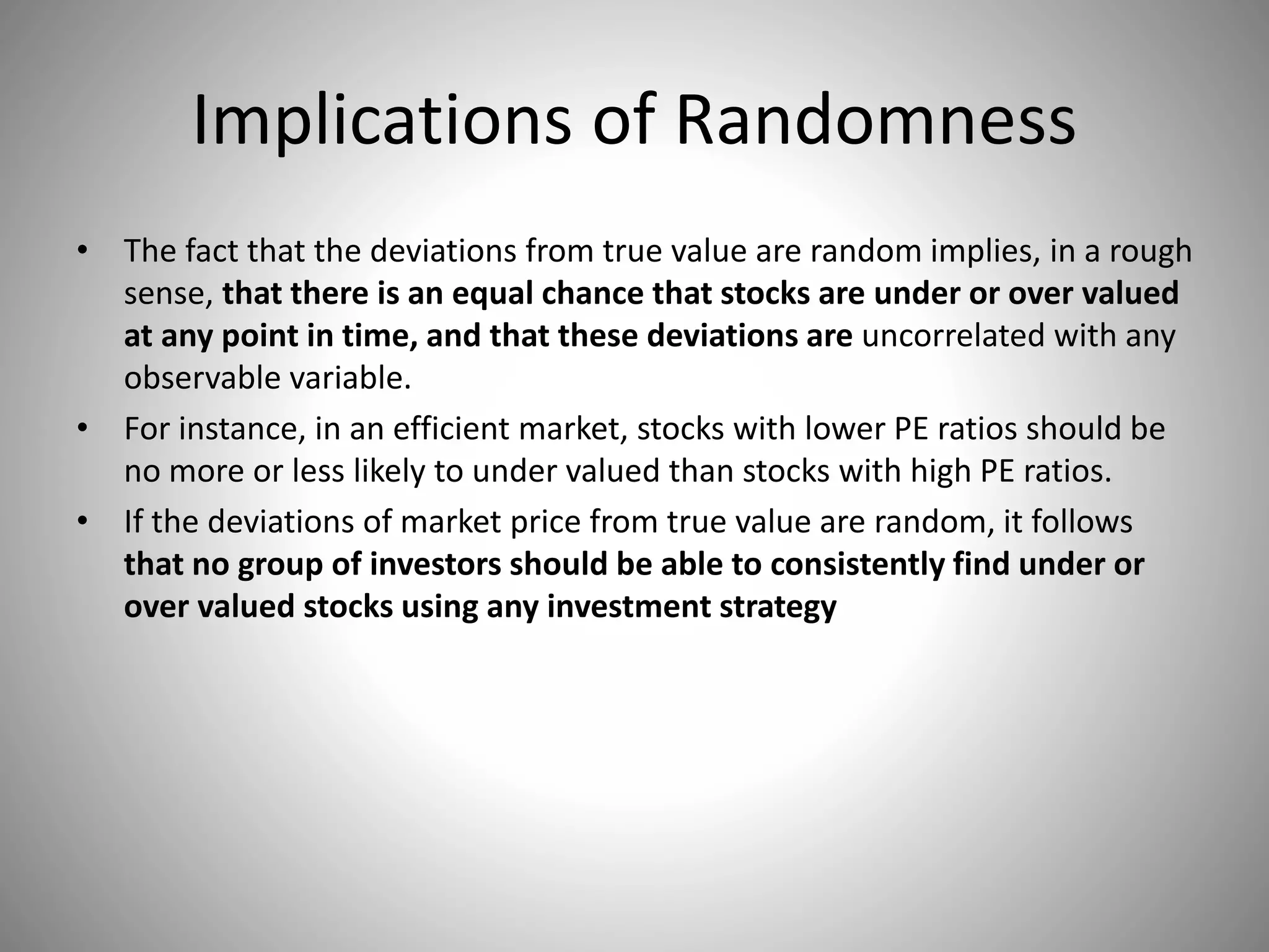 Implications of Randomness
• The fact that the deviations from true value are random implies, in a rough
sense, that there is an equal chance that stocks are under or over valued
at any point in time, and that these deviations are uncorrelated with any
observable variable.
• For instance, in an efficient market, stocks with lower PE ratios should be
no more or less likely to under valued than stocks with high PE ratios.
• If the deviations of market price from true value are random, it follows
that no group of investors should be able to consistently find under or
over valued stocks using any investment strategy
 