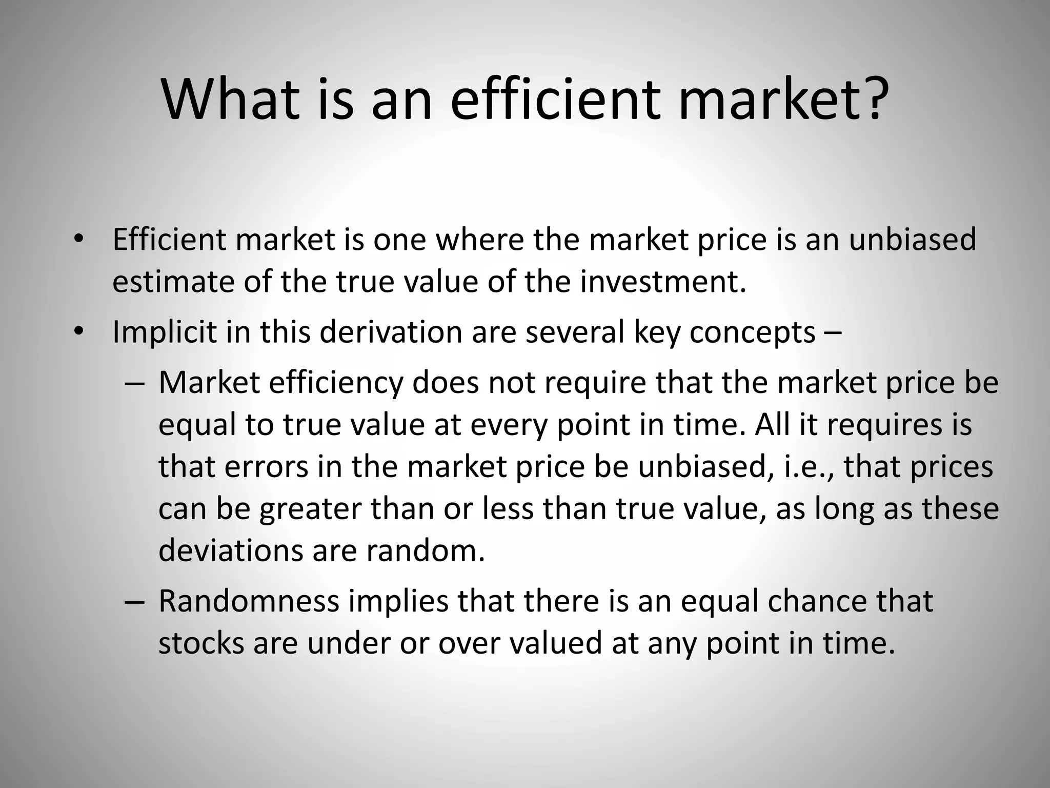 What is an efficient market?
• Efficient market is one where the market price is an unbiased
estimate of the true value of the investment.
• Implicit in this derivation are several key concepts –
– Market efficiency does not require that the market price be
equal to true value at every point in time. All it requires is
that errors in the market price be unbiased, i.e., that prices
can be greater than or less than true value, as long as these
deviations are random.
– Randomness implies that there is an equal chance that
stocks are under or over valued at any point in time.
 