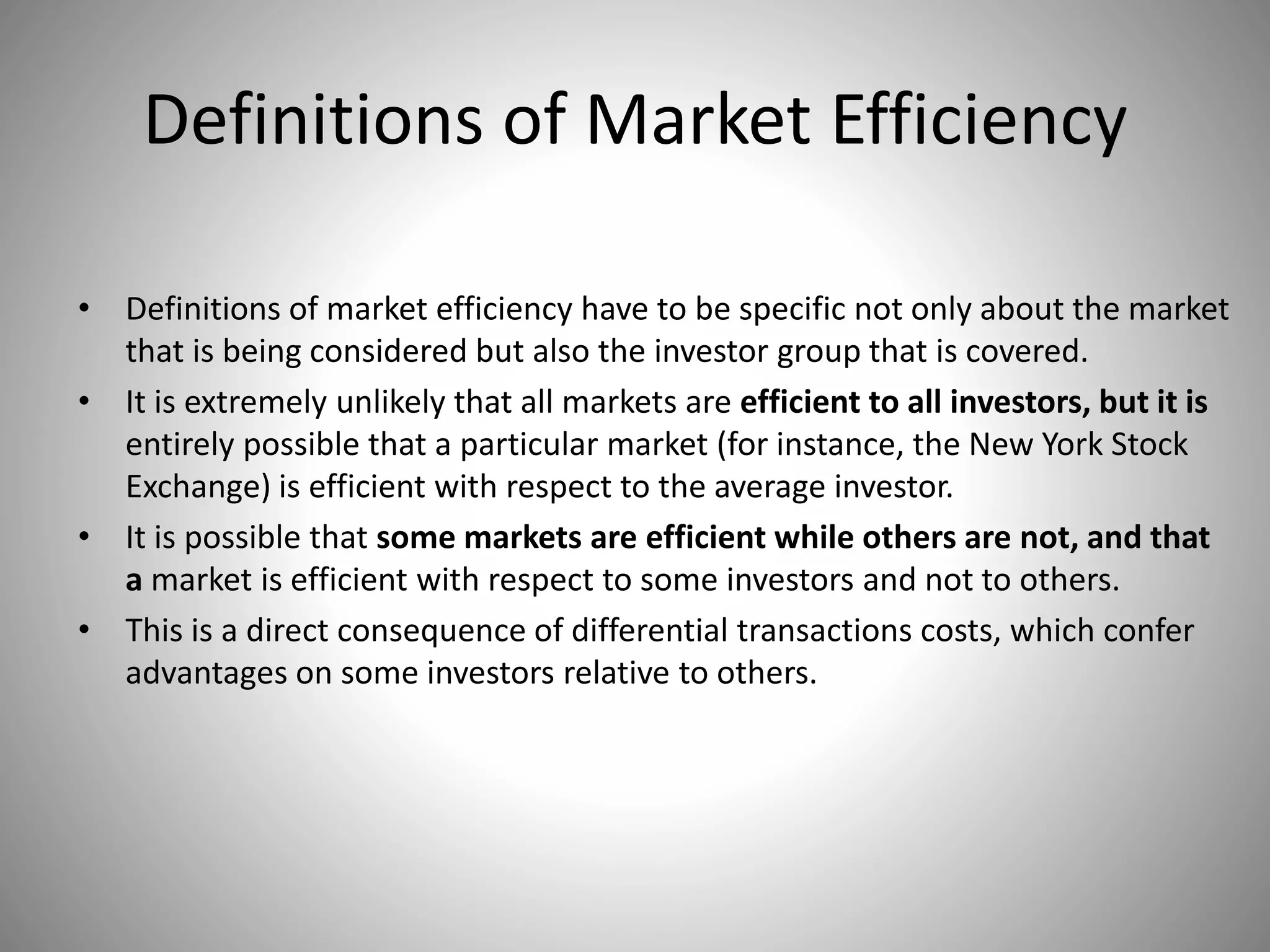Definitions of Market Efficiency
• Definitions of market efficiency have to be specific not only about the market
that is being considered but also the investor group that is covered.
• It is extremely unlikely that all markets are efficient to all investors, but it is
entirely possible that a particular market (for instance, the New York Stock
Exchange) is efficient with respect to the average investor.
• It is possible that some markets are efficient while others are not, and that
a market is efficient with respect to some investors and not to others.
• This is a direct consequence of differential transactions costs, which confer
advantages on some investors relative to others.
 