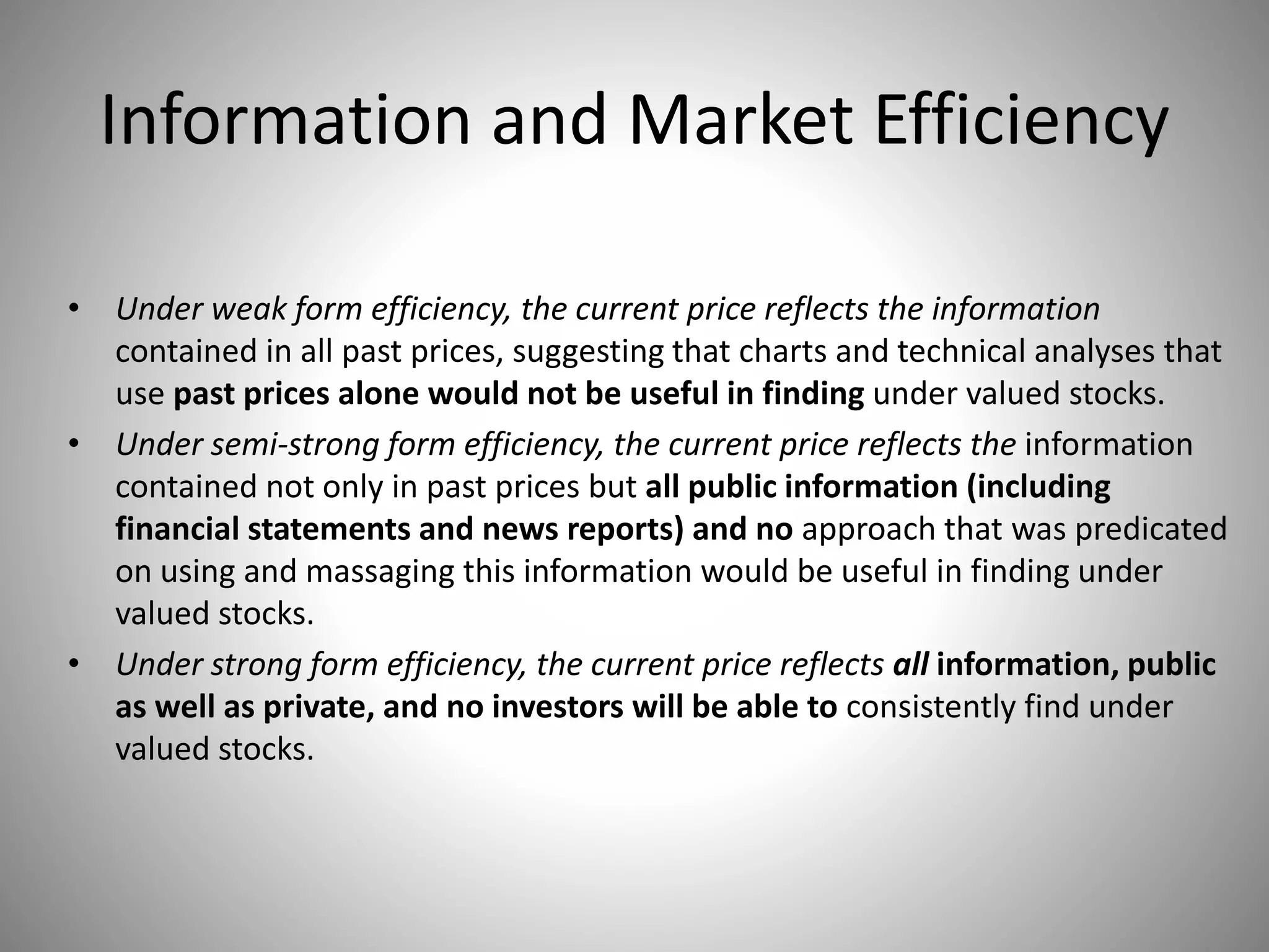 Information and Market Efficiency
• Under weak form efficiency, the current price reflects the information
contained in all past prices, suggesting that charts and technical analyses that
use past prices alone would not be useful in finding under valued stocks.
• Under semi-strong form efficiency, the current price reflects the information
contained not only in past prices but all public information (including
financial statements and news reports) and no approach that was predicated
on using and massaging this information would be useful in finding under
valued stocks.
• Under strong form efficiency, the current price reflects all information, public
as well as private, and no investors will be able to consistently find under
valued stocks.
 