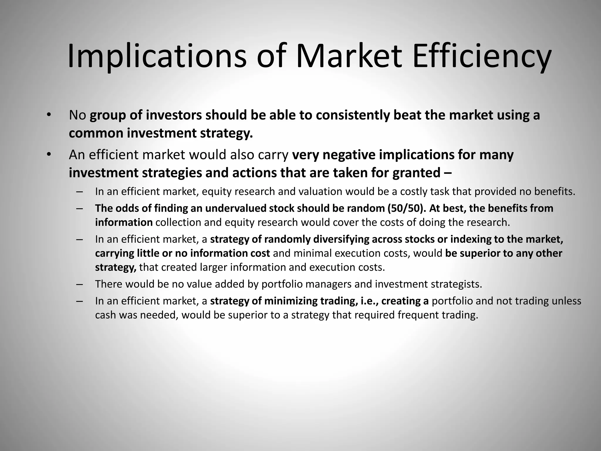 Implications of Market Efficiency
• No group of investors should be able to consistently beat the market using a
common investment strategy.
• An efficient market would also carry very negative implications for many
investment strategies and actions that are taken for granted –
– In an efficient market, equity research and valuation would be a costly task that provided no benefits.
– The odds of finding an undervalued stock should be random (50/50). At best, the benefits from
information collection and equity research would cover the costs of doing the research.
– In an efficient market, a strategy of randomly diversifying across stocks or indexing to the market,
carrying little or no information cost and minimal execution costs, would be superior to any other
strategy, that created larger information and execution costs.
– There would be no value added by portfolio managers and investment strategists.
– In an efficient market, a strategy of minimizing trading, i.e., creating a portfolio and not trading unless
cash was needed, would be superior to a strategy that required frequent trading.
 