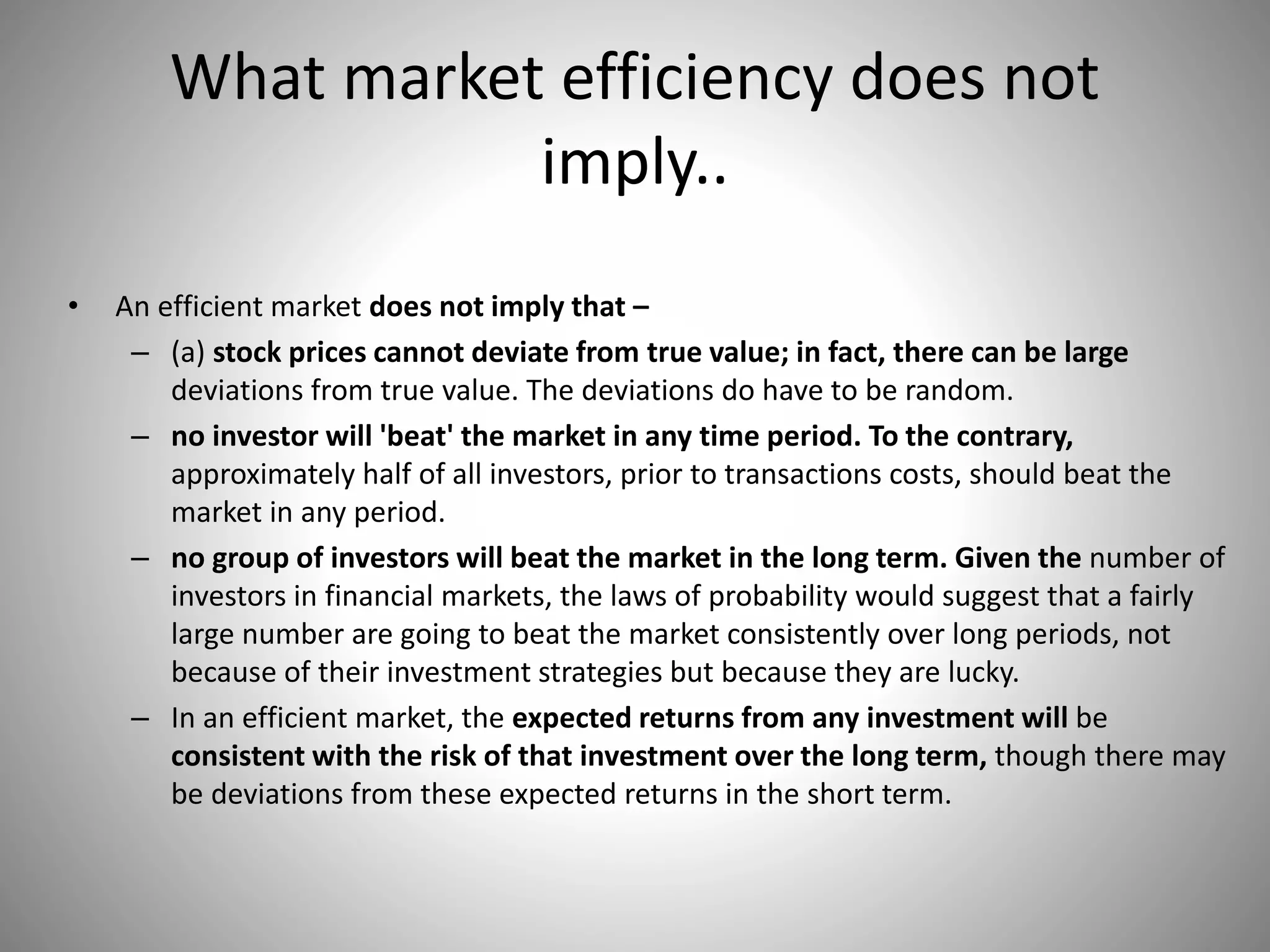 What market efficiency does not
imply..
• An efficient market does not imply that –
– (a) stock prices cannot deviate from true value; in fact, there can be large
deviations from true value. The deviations do have to be random.
– no investor will 'beat' the market in any time period. To the contrary,
approximately half of all investors, prior to transactions costs, should beat the
market in any period.
– no group of investors will beat the market in the long term. Given the number of
investors in financial markets, the laws of probability would suggest that a fairly
large number are going to beat the market consistently over long periods, not
because of their investment strategies but because they are lucky.
– In an efficient market, the expected returns from any investment will be
consistent with the risk of that investment over the long term, though there may
be deviations from these expected returns in the short term.
 
