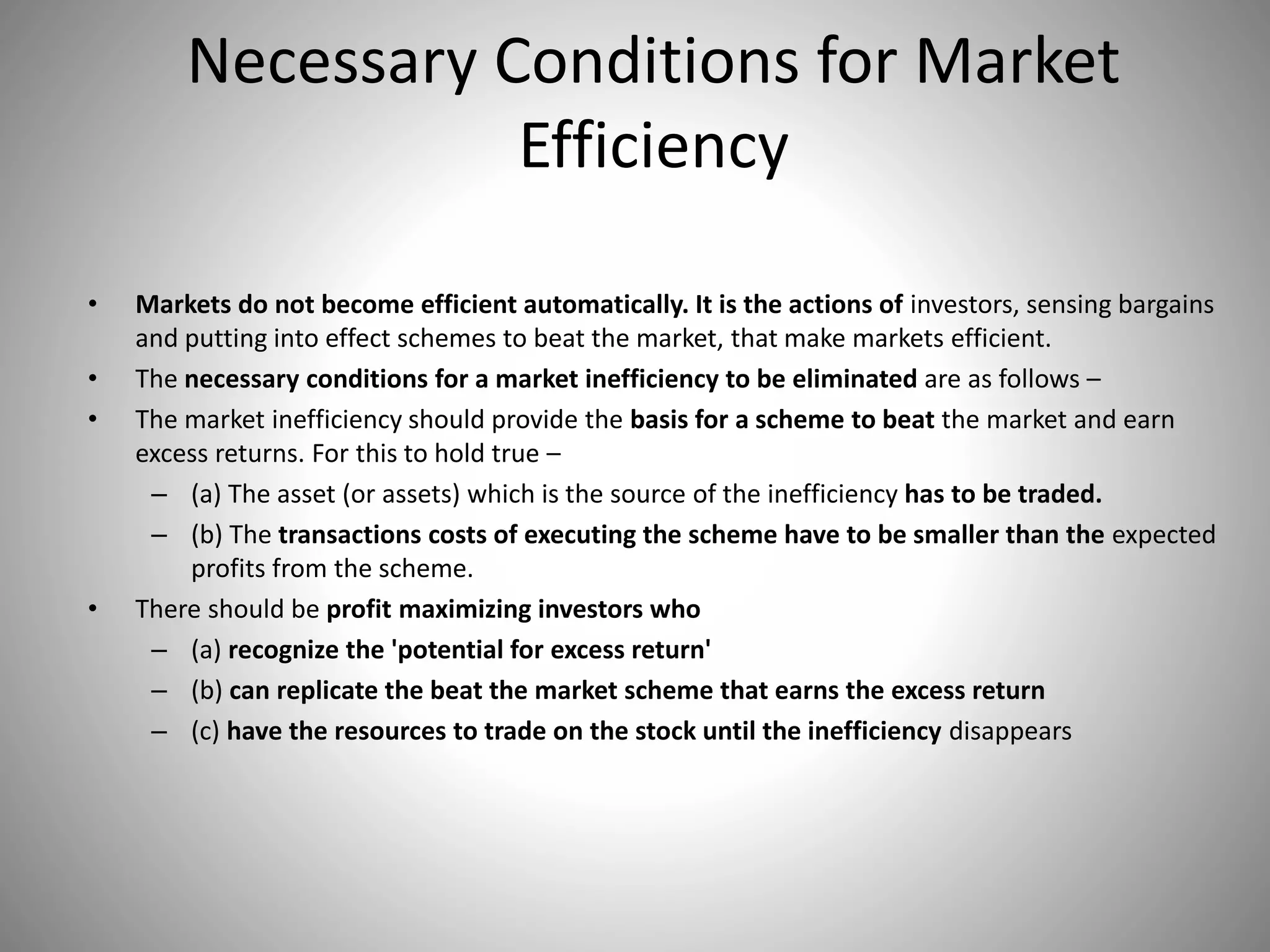 Necessary Conditions for Market
Efficiency
• Markets do not become efficient automatically. It is the actions of investors, sensing bargains
and putting into effect schemes to beat the market, that make markets efficient.
• The necessary conditions for a market inefficiency to be eliminated are as follows –
• The market inefficiency should provide the basis for a scheme to beat the market and earn
excess returns. For this to hold true –
– (a) The asset (or assets) which is the source of the inefficiency has to be traded.
– (b) The transactions costs of executing the scheme have to be smaller than the expected
profits from the scheme.
• There should be profit maximizing investors who
– (a) recognize the 'potential for excess return'
– (b) can replicate the beat the market scheme that earns the excess return
– (c) have the resources to trade on the stock until the inefficiency disappears
 