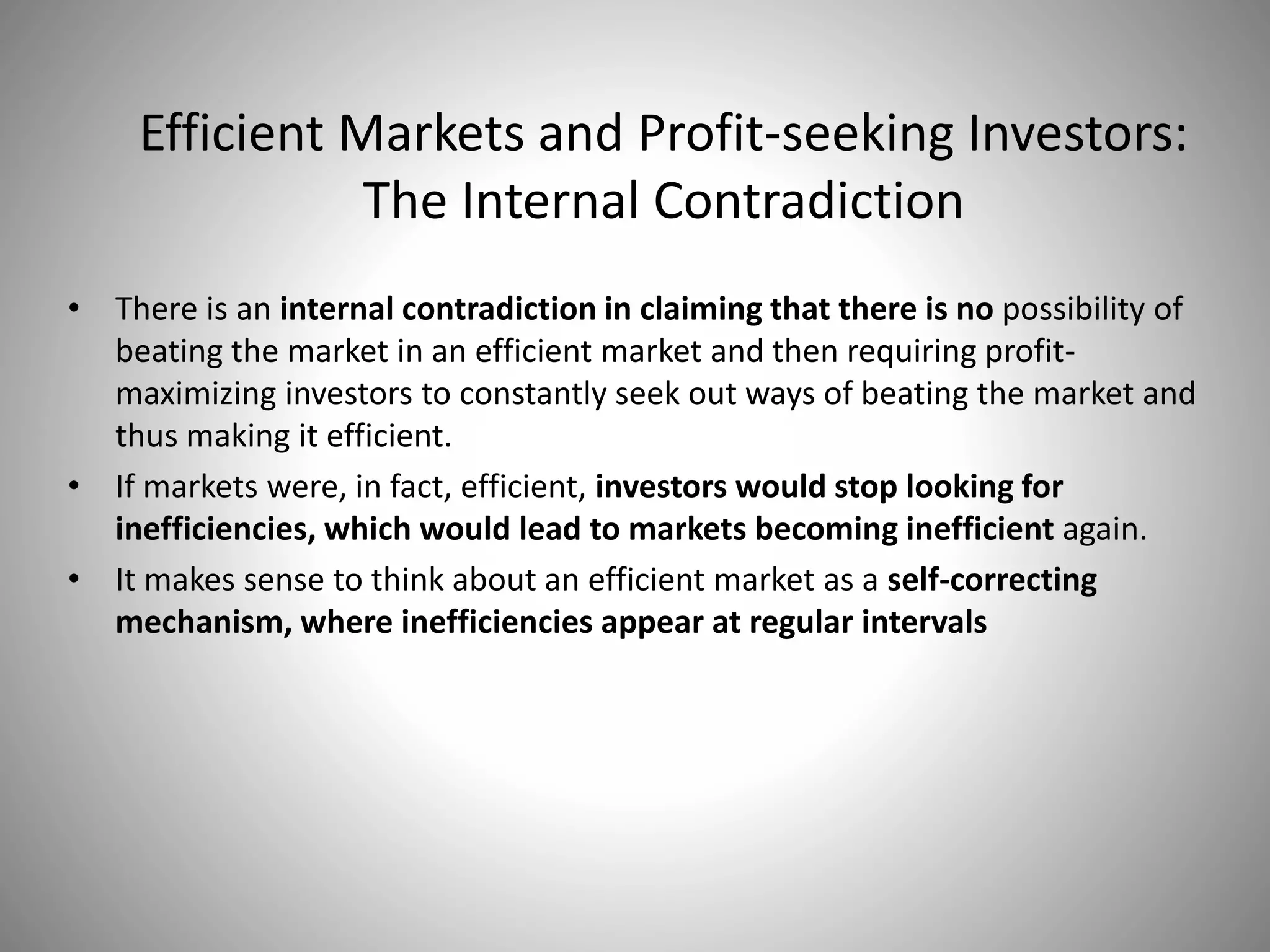 Efficient Markets and Profit-seeking Investors:
The Internal Contradiction
• There is an internal contradiction in claiming that there is no possibility of
beating the market in an efficient market and then requiring profit-
maximizing investors to constantly seek out ways of beating the market and
thus making it efficient.
• If markets were, in fact, efficient, investors would stop looking for
inefficiencies, which would lead to markets becoming inefficient again.
• It makes sense to think about an efficient market as a self-correcting
mechanism, where inefficiencies appear at regular intervals
 