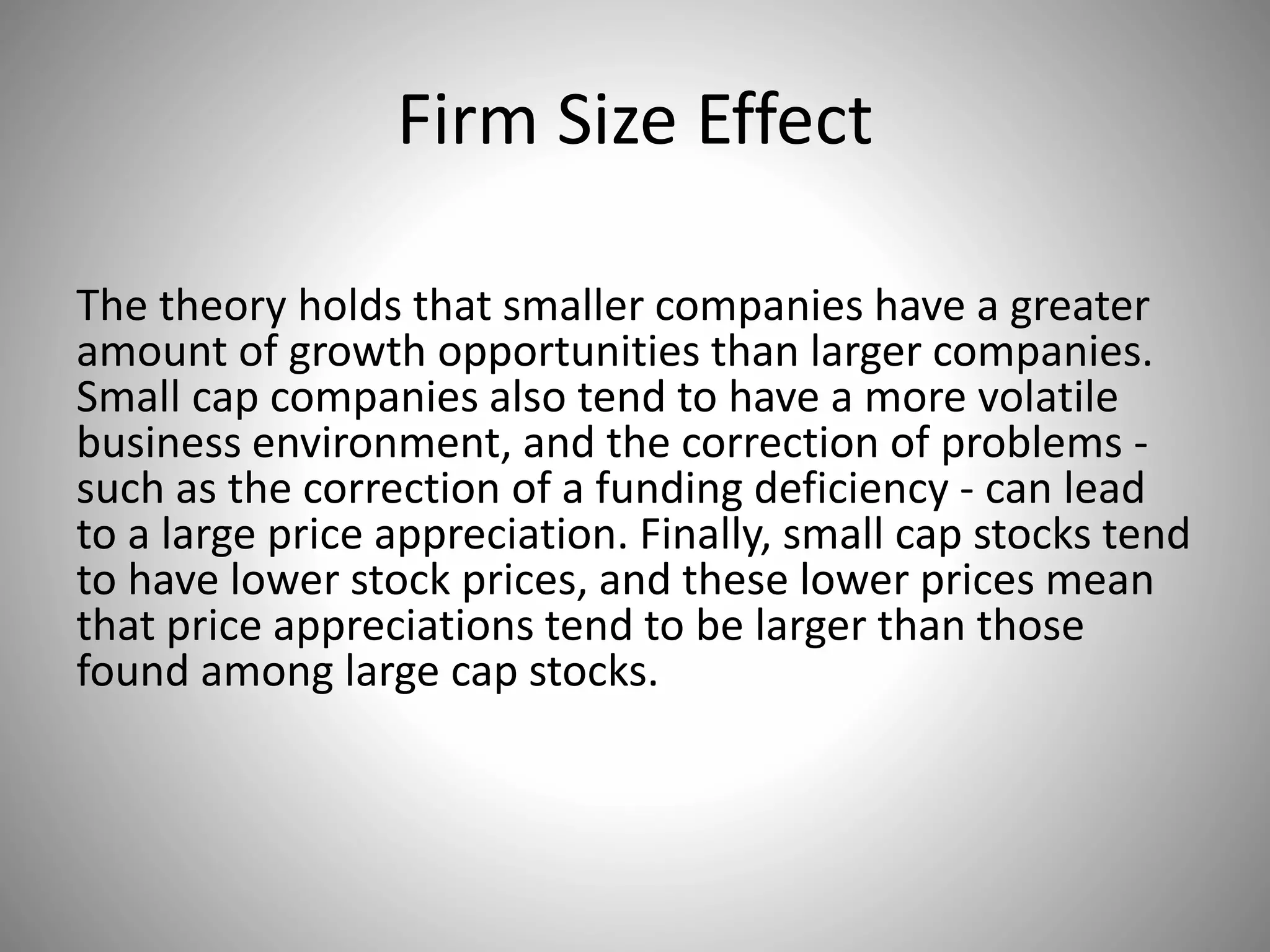 Firm Size Effect
The theory holds that smaller companies have a greater
amount of growth opportunities than larger companies.
Small cap companies also tend to have a more volatile
business environment, and the correction of problems -
such as the correction of a funding deficiency - can lead
to a large price appreciation. Finally, small cap stocks tend
to have lower stock prices, and these lower prices mean
that price appreciations tend to be larger than those
found among large cap stocks.
 