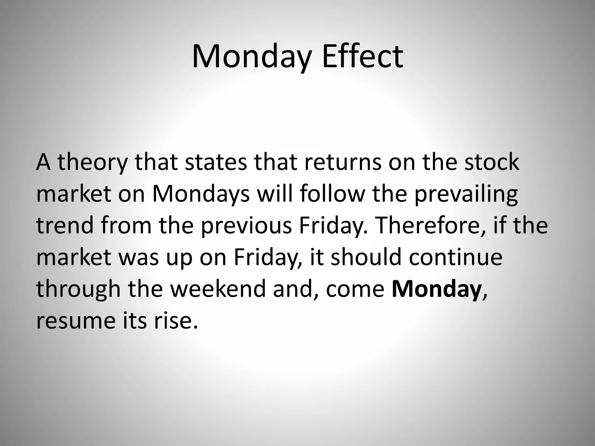 Monday Effect
A theory that states that returns on the stock
market on Mondays will follow the prevailing
trend from the previous Friday. Therefore, if the
market was up on Friday, it should continue
through the weekend and, come Monday,
resume its rise.
 