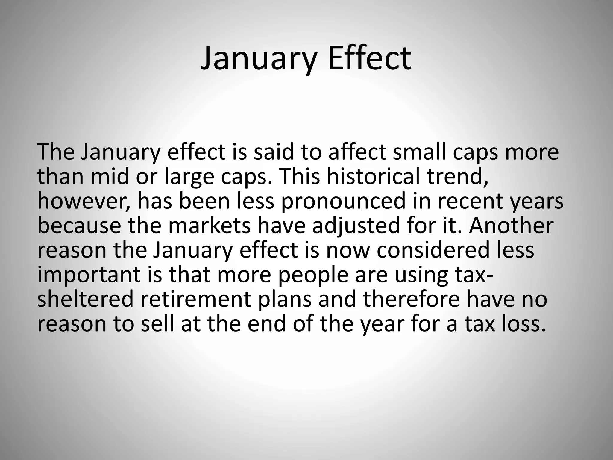 January Effect
The January effect is said to affect small caps more
than mid or large caps. This historical trend,
however, has been less pronounced in recent years
because the markets have adjusted for it. Another
reason the January effect is now considered less
important is that more people are using tax-
sheltered retirement plans and therefore have no
reason to sell at the end of the year for a tax loss.
 