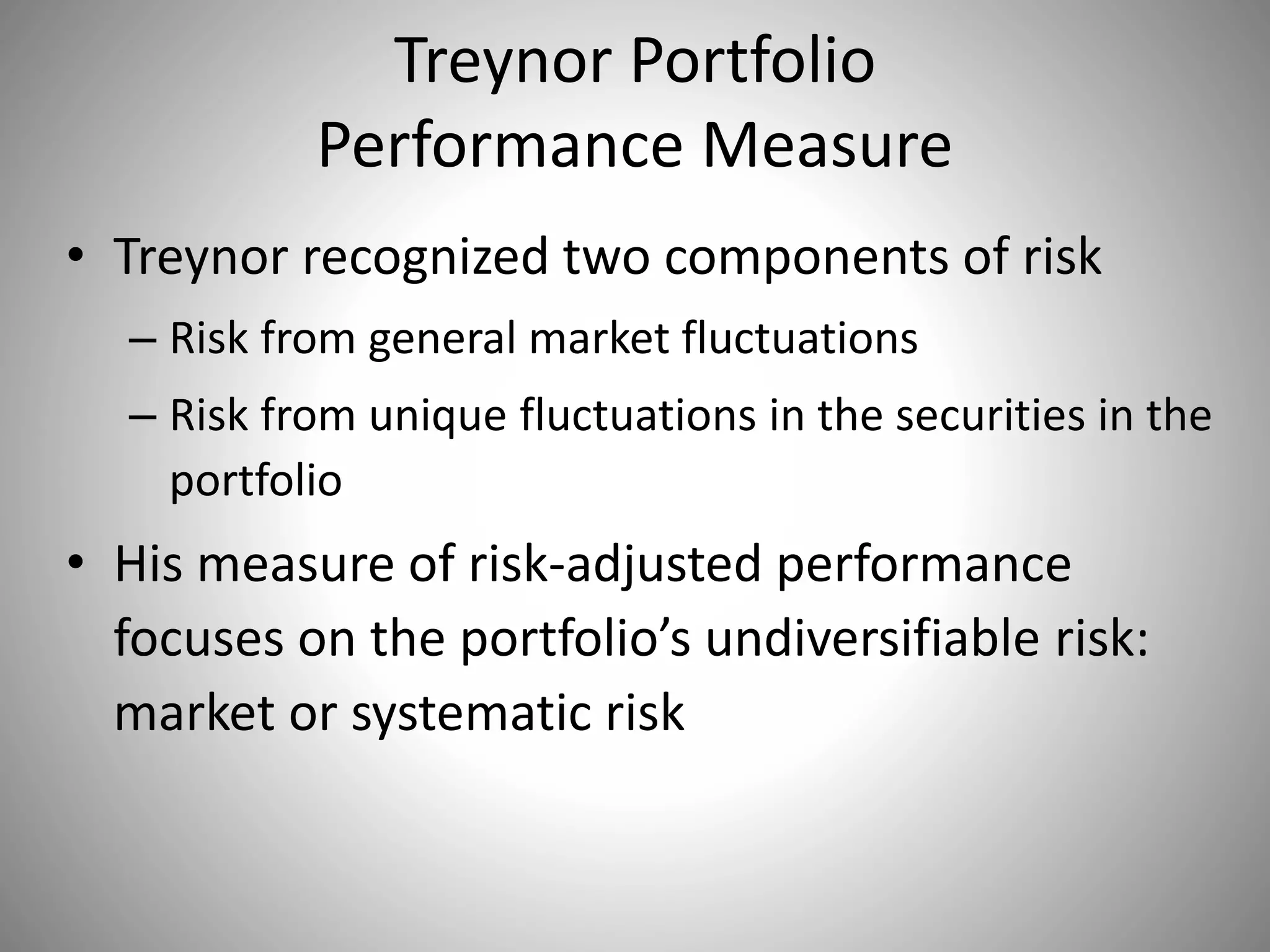 Treynor Portfolio
Performance Measure
• Treynor recognized two components of risk
– Risk from general market fluctuations
– Risk from unique fluctuations in the securities in the
portfolio
• His measure of risk-adjusted performance
focuses on the portfolio’s undiversifiable risk:
market or systematic risk
 
