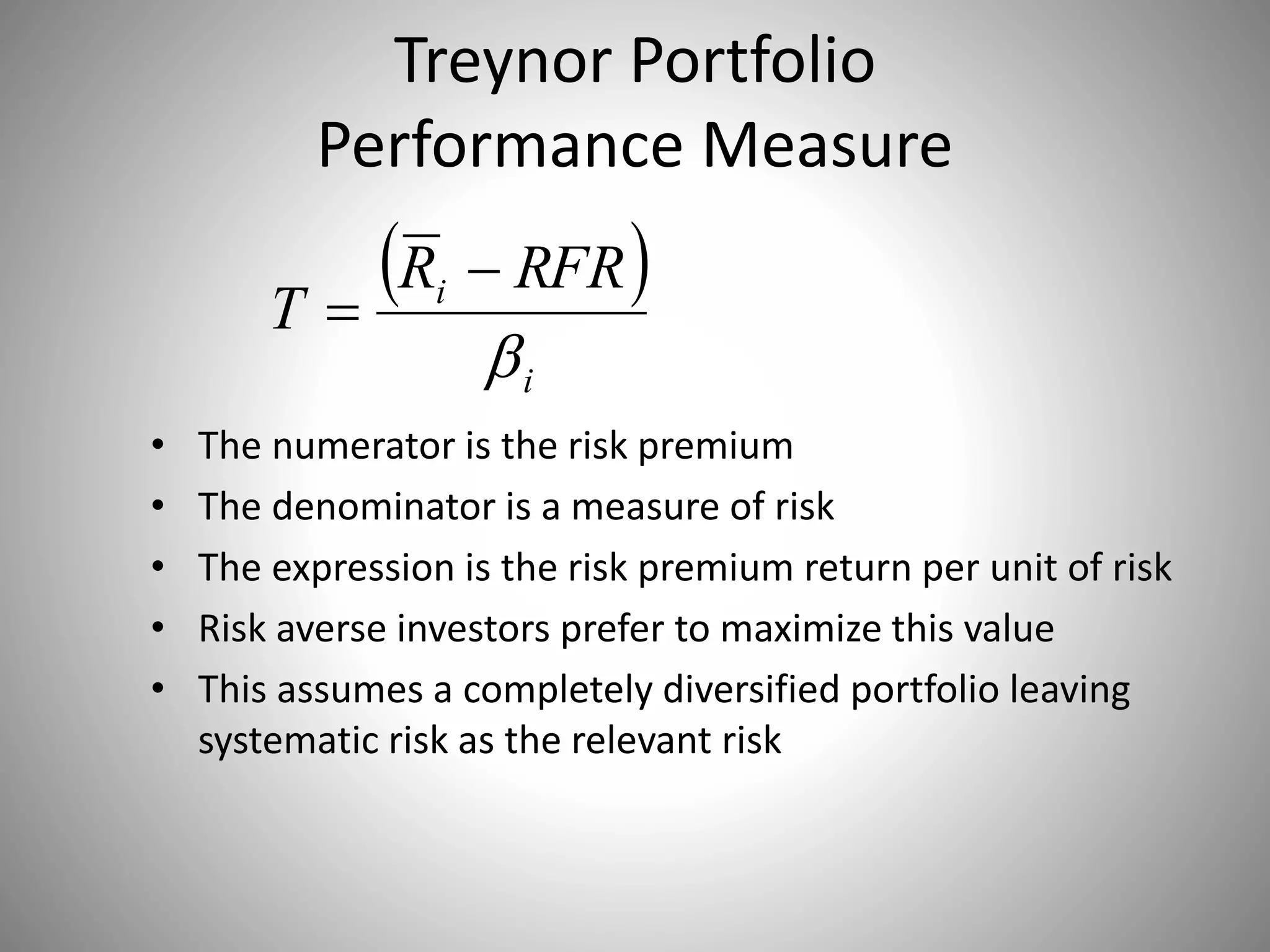 Treynor Portfolio
Performance Measure
• The numerator is the risk premium
• The denominator is a measure of risk
• The expression is the risk premium return per unit of risk
• Risk averse investors prefer to maximize this value
• This assumes a completely diversified portfolio leaving
systematic risk as the relevant risk
 
i
i RFRR
T



 