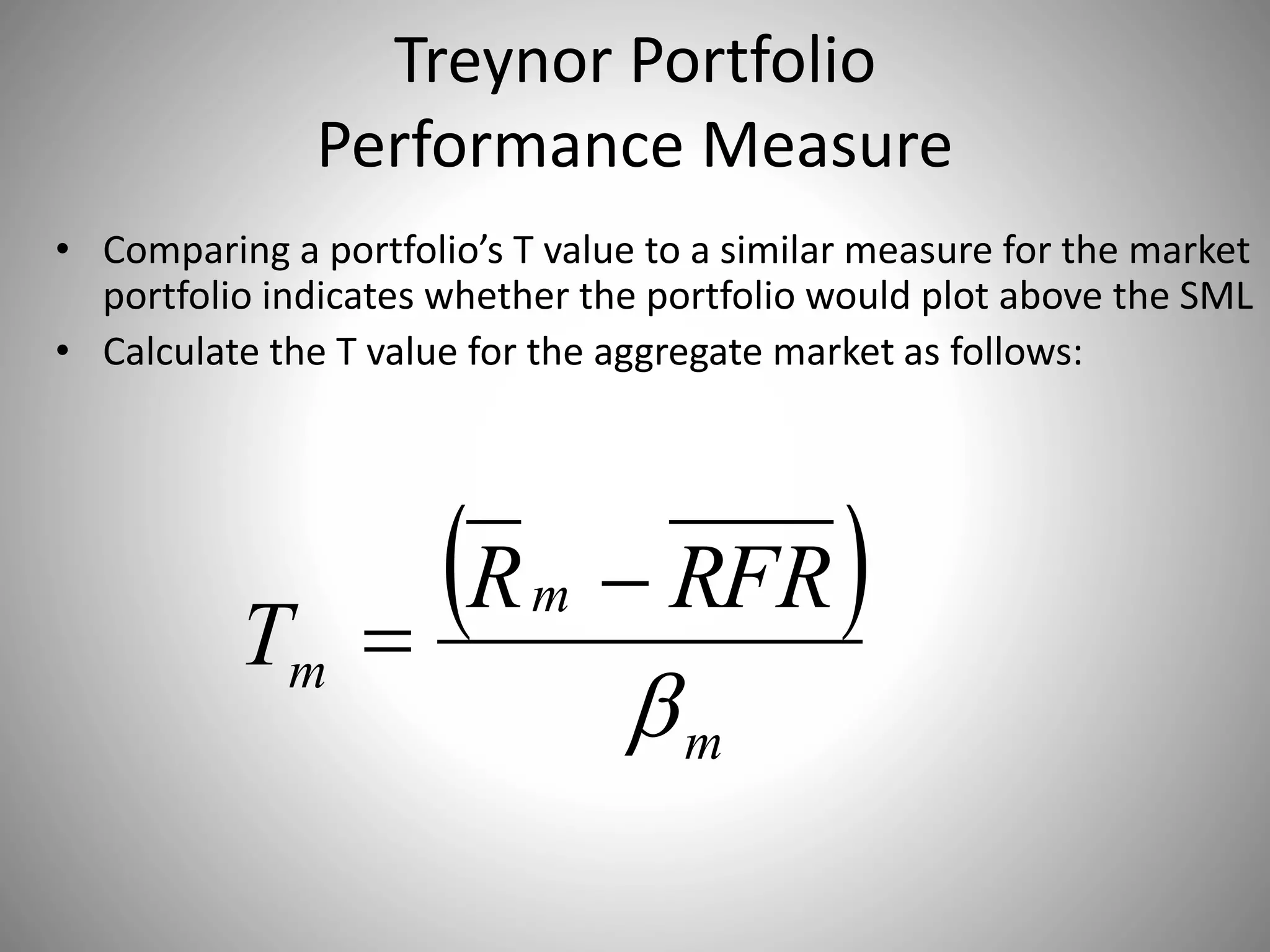 Treynor Portfolio
Performance Measure
• Comparing a portfolio’s T value to a similar measure for the market
portfolio indicates whether the portfolio would plot above the SML
• Calculate the T value for the aggregate market as follows:
 
m
m
m
RFRR
T



 