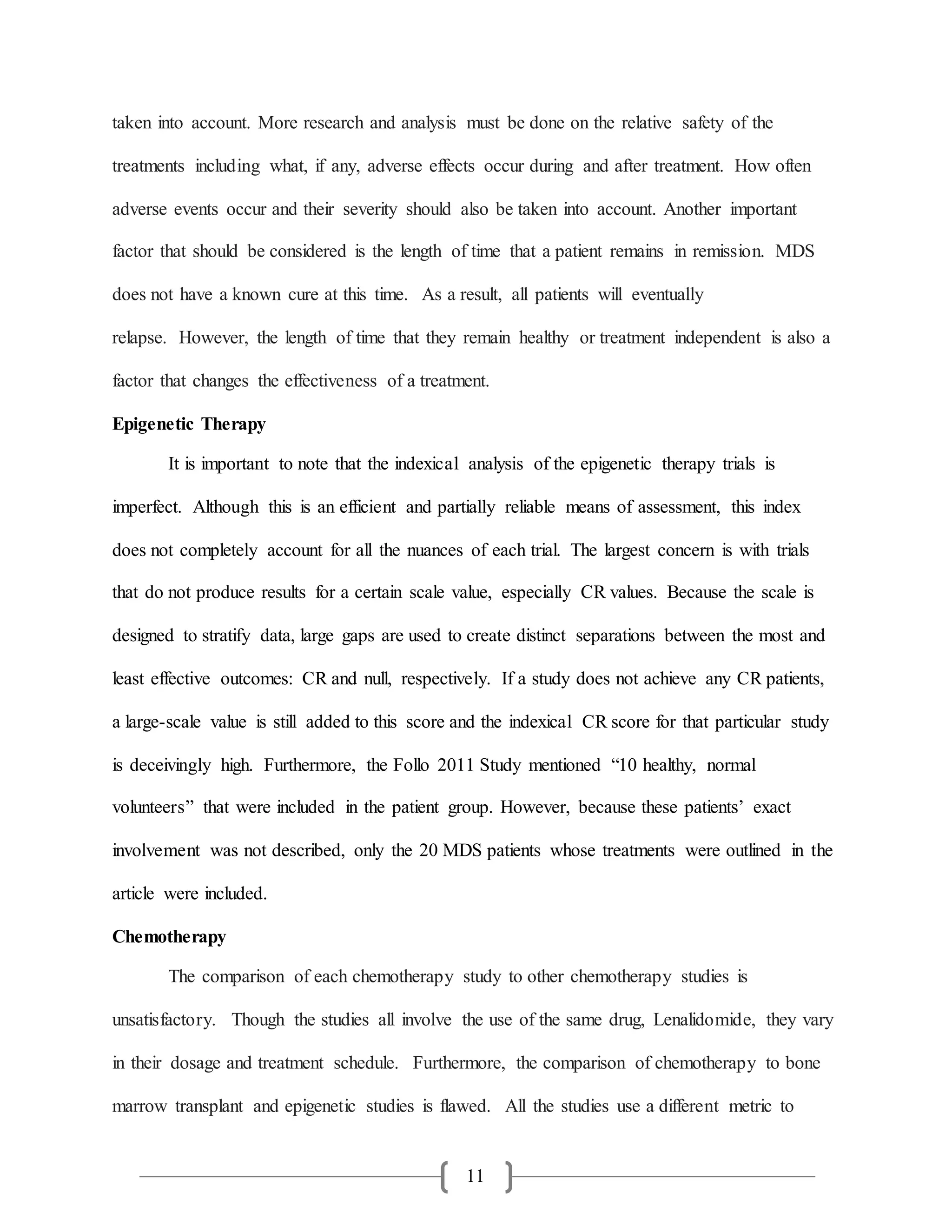 11
taken into account. More research and analysis must be done on the relative safety of the
treatments including what, if any, adverse effects occur during and after treatment. How often
adverse events occur and their severity should also be taken into account. Another important
factor that should be considered is the length of time that a patient remains in remission. MDS
does not have a known cure at this time. As a result, all patients will eventually
relapse. However, the length of time that they remain healthy or treatment independent is also a
factor that changes the effectiveness of a treatment.
Epigenetic Therapy
It is important to note that the indexical analysis of the epigenetic therapy trials is
imperfect. Although this is an efficient and partially reliable means of assessment, this index
does not completely account for all the nuances of each trial. The largest concern is with trials
that do not produce results for a certain scale value, especially CR values. Because the scale is
designed to stratify data, large gaps are used to create distinct separations between the most and
least effective outcomes: CR and null, respectively. If a study does not achieve any CR patients,
a large-scale value is still added to this score and the indexical CR score for that particular study
is deceivingly high. Furthermore, the Follo 2011 Study mentioned “10 healthy, normal
volunteers” that were included in the patient group. However, because these patients’ exact
involvement was not described, only the 20 MDS patients whose treatments were outlined in the
article were included.
Chemotherapy
The comparison of each chemotherapy study to other chemotherapy studies is
unsatisfactory. Though the studies all involve the use of the same drug, Lenalidomide, they vary
in their dosage and treatment schedule. Furthermore, the comparison of chemotherapy to bone
marrow transplant and epigenetic studies is flawed. All the studies use a different metric to
 