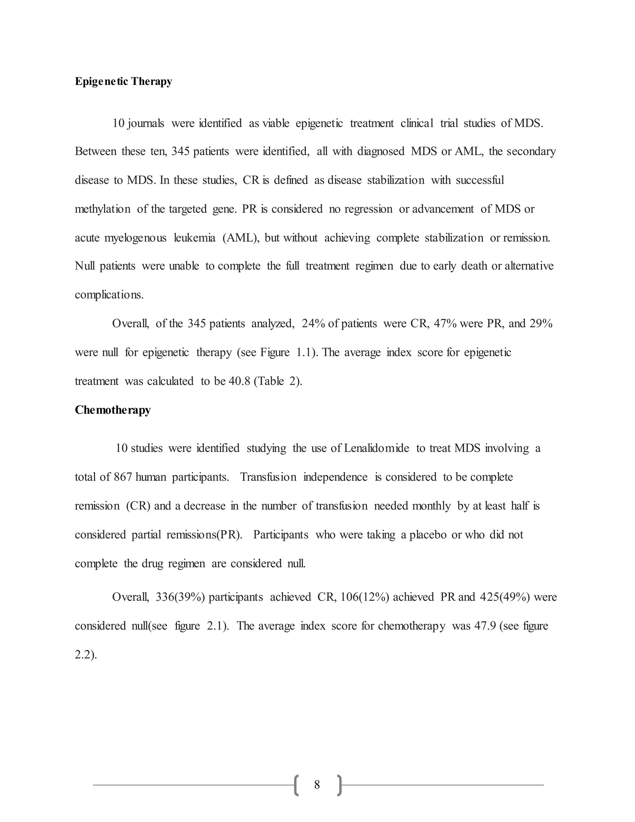 8
Epigenetic Therapy
10 journals were identified as viable epigenetic treatment clinical trial studies of MDS.
Between these ten, 345 patients were identified, all with diagnosed MDS or AML, the secondary
disease to MDS. In these studies, CR is defined as disease stabilization with successful
methylation of the targeted gene. PR is considered no regression or advancement of MDS or
acute myelogenous leukemia (AML), but without achieving complete stabilization or remission.
Null patients were unable to complete the full treatment regimen due to early death or alternative
complications.
Overall, of the 345 patients analyzed, 24% of patients were CR, 47% were PR, and 29%
were null for epigenetic therapy (see Figure 1.1). The average index score for epigenetic
treatment was calculated to be 40.8 (Table 2).
Chemotherapy
10 studies were identified studying the use of Lenalidomide to treat MDS involving a
total of 867 human participants. Transfusion independence is considered to be complete
remission (CR) and a decrease in the number of transfusion needed monthly by at least half is
considered partial remissions(PR). Participants who were taking a placebo or who did not
complete the drug regimen are considered null.
Overall, 336(39%) participants achieved CR, 106(12%) achieved PR and 425(49%) were
considered null(see figure 2.1). The average index score for chemotherapy was 47.9 (see figure
2.2).
 