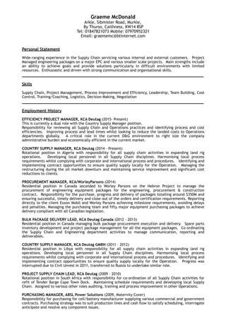 Graeme McDonald
Arkle, Sibmister Road, Murkle, 
By Thurso, Caithness, KW14 8SP
Tel: 01847821073 Mobile: 07970952321
Email: graememc@btinternet.com
Personal Statement
Wide-ranging experience in the Supply Chain servicing various internal and external customers. Project
Managed engineering packages on a major EPC and various smaller scale projects. Main strengths include
an ability to achieve goals and provide solutions particularly in difficult environments with limited
resources. Enthusiastic and driven with strong communication and organisational skills.
____________________________________________________________________
Skills
Supply Chain, Project Management, Process Improvement and Efficiency, Leadership, Team Building, Cost
Control, Training/Coaching, Logistics, Decision Making, Negotiation
____________________________________________________________________
Employment History
EFFICIENCY PROJECT MANAGER, KCA Deutag (2015- Present) 
This is currently a dual role with the Country Supply Manager position.
Responsibility for reviewing all Supply Chain and Operations practices and identifying process and cost
efficiencies. Improving process and lead times whilst looking to reduce the landed costs to Operations
departments globally. A critical role in the current O&G environment to right size the company
administrative burden and economically efficient in the current market.
COUNTRY SUPPLY MANAGER, KCA Deutag (2014 – Present)
Rotational position in Algeria with responsibility for all supply chain activities in expanding land rig
operations. Developing local personnel in all Supply Chain disciplines. Harmonising local process
requirements whilst complying with corporate and international process and procedures. Identifying and
implementing contract opportunities to ensure quality supply locally for the Operation. Managing the
restructuring during the oil market downturn and maintaining service improvement and significant cost
reductions to clients.
PROCUREMENT MANAGER, KCA/WorleyParsons (2014)
Residential position in Canada seconded to Worley Parsons on the Hebron Project to manage the
procurement of engineering equipment packages for the engineering, procurement & construction
contract. Responsibility for the purchase, progress and delivery of packages totalling around $350M and
ensuring successful, timely delivery and close out of the orders and certification requirements. Reporting
directly to the client Exxon Mobil and Worley Parsons achieving milestone requirements, avoiding delays
and penalties. Managing the purchasing team and fifty major equipment purchasing packages to achieve
delivery compliant with all Canadian legislation.
BULK PACKAGE DELIVERY LEAD, KCA Deutag Canada (2012 – 2013)
Residential position in Canada managing bulk package procurement execution and delivery. Spare parts
inventory development and project package management for all the equipment packages. Co-ordinating
the Supply Chain and Engineering department activities to manage communication, reporting and
deliverables.
COUNTRY SUPPLY MANAGER, KCA Deutag GMBH (2011 – 2012)
Residential position in Libya with responsibility for all supply chain activities in expanding land rig
operations. Developing local personnel in all Supply Chain disciplines. Harmonising local process
requirements whilst complying with corporate and international process and procedures. Identifying and
implementing contract opportunities to ensure quality supply locally for the Operation. Progress was
interrupted due to Civil Unrest in 2011, transferred to Russia to undertake similar role.
PROJECT SUPPLY CHAIN LEAD, KCA Deutag (2009 – 2010)
Rotational position in South Africa with responsibility for co-ordination of all Supply Chain activities for
refit of Tender Barge Cape Town Dock. Maintaining schedule requirements and developing local Supply
Chain. Assigned to various other roles auditing, training and process improvement in other Operations.
PURCHASING MANAGER, ABSL Power Solutions (2009, Maternity Cover)
Responsibility for purchasing for cell/battery manufacturer supplying various commercial and government
contracts. Purchasing strategy was to suit production lines and cash flow to satisfy scheduling, interrogate
anticipate and resolve any component issues.
 