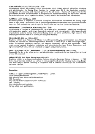 SUPPLY CHAIN MANAGER, RBG Ltd (2008 – 2009)
Implementing process and procedure to an unstructured supply process and also successfully managing
and administrating the Supply Chain function for various value Oil & Gas fabrication projects.
Management of purchasing and materials personnel for all issues. Training of all personnel in the
procurement function and enforcement of the procedures assisted developing the department into the
focus of the business producing key cost delivery, quality benefits and improved cash management.
MATERIALS LEAD, KCA Deutag (2008)
Rotational position in Angola to co-ordinate all logistics and materials requirements for drilling barge
based in West Africa. Responsibility for all materials employees and operations ensuring reliable services
to crews. Role included cost control, material identification and tracking, customs and sourcing.
PROCUREMENT CO-ORDINATOR, KCA Deutag (2007 – 2008)
Co-ordinating all commercial requirements for rigs in West Africa and Mexico. Developing relationships
with customers, suppliers and freight forwarders, nationally and internationally. Role required good
organisational skills to manage international Supply Chain and client satisfaction. High pressure, fast
changing environment made it an exciting and enjoyable challenge.
SENIOR BUYER, SAIC Ltd (1996 to 2007)
Employed initially as a Procurement Officer, involved in general buying, administration, expediting and
logistics, for onshore and offshore requirements. Promoted to Senior Buyer in 1998 to manage buyers,
stores, out-sourced purchasing contracts and develop department process and procedures. Key
requirements involved developing, negotiating and administering Purchase Orders, Subcontracts and
Agreements of high value, risk and complexity to support all business functions.
OFFICE SERVICES & FACILITY MANAGEMENT CLERK, McDermott Engineering (1994 to 1996)
Responsible for day to day office services and administration requirements for four large offices servicing
around 800 personnel.
VARIOUS ROLES, Rolls Royce & Associates (1984-1993)
Employed initially as an Apprentice Insulation Engineer attending Cardonald College in Glasgow. In 1989
trained as a Technical Assistant and worked in various departments on site including Engineering, Design
and Health Physics before combining a Storeperson role & technical assistant role on a commercial
packaging contract.
____________________________________________________________________
Education
 
Institute of Supply Chain Management Level 5 Diploma – Current
Understanding Management
HNC Administration & Information Management
HNC Computing
City & Guilds Technical Communication Techniques
ONC Economics
City & Guilds Thermal Insulation
Various school level qualifications
 