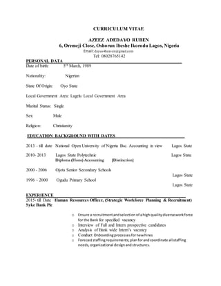 CURRICULUM VITAE
AZEEZ ADEDAYO RUBEN
6, Oremeji Close, Oshorun Ibeshe Ikorodu Lagos, Nigeria
Email:dayus4heaven@gmail.com
Tel: 08028765142
PERSONAL DATA_______________________________________________________
Date of birth: 5th March, 1989
Nationality: Nigerian
State Of Origin: Oyo State
Local Government Area: Lagelu Local Government Area
Marital Status: Single
Sex: Male
Religion: Christianity
EDUCATION BACKGROUND WITH DATES________________________________
2013 – till date National Open University of Nigeria Bsc. Accounting in view Lagos State
2010- 2013 Lagos State Polytechnic Lagos State
Diploma (Hons) Accounting [Distinction]
2000 - 2006 Ojota Senior Secondary Schools
Lagos State
1996 – 2000 Ogudu Primary School
Lagos State
EXPERIENCE ____________________________________________________________
2015- till Date Human Resources Officer, (Strategic Workforce Planning & Recruitment)
Syke Bank Plc
o Ensure a recruitmentandselection of ahighqualitydiverseworkforce
for the Bank for specified vacancy
o Interview of Full and Intern prospective candidates
o Analysis of Bank wide Intern’s vacancy
o Conduct Onboardingprocessesfornew hires
o Forecaststaffingrequirements;planforandcoordinate all staffing
needs,organizational designandstructures.
 