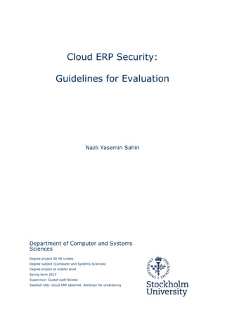 Cloud ERP Security:
Guidelines for Evaluation
Nazli Yasemin Sahin
Department of Computer and Systems
Sciences
Degree project 30 HE credits
Degree subject (Computer and Systems Sciences)
Degree project at master level
Spring term 2013
Supervisor: Gustaf Juell-Skielse
Swedish title: Cloud ERP säkerhet: Riktlinjer för utvärdering
 