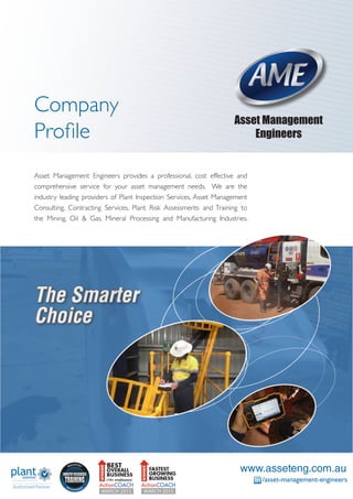 Company
Profile
Asset Management
Engineers
The Smarter
Choice
Asset Management Engineers provides a professional, cost effective and
comprehensive service for your asset management needs. We are the
industry leading providers of Plant Inspection Services, Asset Management
Consulting, Contracting Services, Plant Risk Assessments and Training to
the Mining, Oil & Gas, Mineral Processing and Manufacturing Industries.
www.asseteng.com.au
/asset-management-engineers
 