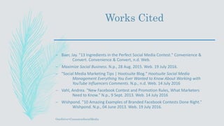 Works Cited
– Baer, Jay. "13 Ingredients in the Perfect Social Media Contest." Convenience &
Convert. Convenience & Convert, n.d. Web.
– Maximize Social Business. N.p., 28 Aug. 2015. Web. 19 July 2016.
– "Social Media Marketing Tips | Hootsuite Blog." Hootsuite Social Media
Management Everything You Ever Wanted to Know About Working with
YouTube Influencers Comments. N.p., n.d. Web. 14 July 2016
– Vahl, Andrea. "New Facebook Contest and Promotion Rules, What Marketers
Need to Know." N.p., 9 Sept. 2013. Web. 14 July 2016
– Wishpond. "10 Amazing Examples of Branded Facebook Contests Done Right."
Wishpond. N.p., 04 June 2013. Web. 19 July 2016.
OneDrive>ContestonSocialMedia
 
