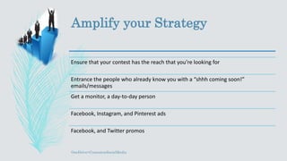 Amplify your Strategy
Ensure that your contest has the reach that you’re looking for
Entrance the people who already know you with a “shhh coming soon!”
emails/messages
Get a monitor, a day-to-day person
Facebook, Instagram, and Pinterest ads
Facebook, and Twitter promos
OneDrive>ContestonSocialMedia
 