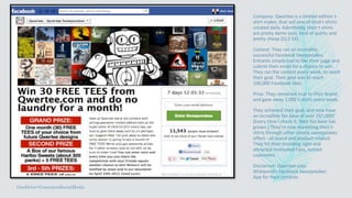 Company: Qwertee is a limited edition t-
shirt maker, that sell one-of-kind t-shirts
created daily. Admittedly, their t-shirts
are pretty damn cool, kind of quirky and
pretty cheap ($12-14).
Contest: They ran an incredibly
successful Facebook Sweepstakes.
Entrants simply had to like their page and
submit their email for a chance to win.
They ran the contest every week, to reach
their goal. Their goal was to reach
100,000 Facebook likes.
Prize: They remained true to their brand,
and gave away 1,000 t-shirts every week.
They achieved their goal, and now have
an incredible fan base of over 297,000!
(Every time I check it, their fan base has
grown.) They’re now marketing their t-
shirts through other simple sweepstakes
offers - all brand and product related.
They hit their branding right and
attracted motivated Fans, turned
customers.
Disclaimer: Qwertee uses
Wishpond’s Facebook Sweepstakes
App for their contests
OneDrive>ContestonSocialMedia
 