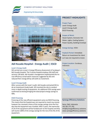 PROJECT HIGHLIGHTS
Project Type:
Level I Energy Audit
Level II Energy Audit
ESCO Financing
Scopes of Work:
Steam System, Domestic Hot
Water, Lights, Cooling System,
Power Quality, Building Envelope
Energy Savings: 45%+
Payback Period: Immediate
Return on Investment for client
as it was not required to invest.
Adi Husada Hospital - Energy Audit | ESCO
Level 1 Energy Audit
SES carried out a Level 1 Energy Efficiency Assessment of Surabaya's
Adi Husada Hospital. The 5-storey hospital employs 250 staff and
services 130 beds. Adi Husada's management implemented the no-
cost efficiency conservation measures suggested by SES and
reduced their energy bill by 15% with no investment.
Level 2 Energy Audit
After success with the Level 1 audit, Adi Husada contracted SES to
do an Investment Grade Audit. SES revisited the site to conduct
more in depth testing of equipment. An additional 25% savings were
confirmed via testing bringing the total project energy savings to
40%.
ESCO Financing
Financing of the new efficient equipment came via ESCO financing.
This means that the hospital was not required to invest any money
however has received a share of the energy savings since the first
day that the equipment was installed. After 5 years, the ownership
of all of the equipment will be handed over to the hospital and they
will receive 100% of the energy savings for the rest of the life of the
equipment.
Project Location: Surabaya,
Indonesia
___________________________
Synergy Efficiency Solutions
Sanur, Bali, Indonesia
+62 361 271 292
info@synergyefficiency.solutions
www.synergyefficiency.solutions
 