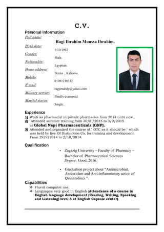 c.v.
Personal information
Full name:
Ragi Ibrahim Moussa Ibrahim.
Birth date:
1/10/1992
Gender:
Male.
Nationality:
Egyptian.
Home address:
Benha _ Kaliobia.
Mobile:
01091218352
E-mail:
ragymahdy@yahoo.com
Military service:
Finally exempted.
Marital status:
Single.
Experience
1) Work as pharmacist in private pharmacies from 2014 until now.
2) Attended summer training from 30/8 /2015 to 3/9/2015
at Global Napi Pharmaceuticals (GNP).
3) Attended and organized the course of " OTC as it should be " which
was held by Key Of Distinction Co. for training and development
From 29/9/2014 to 2/10/2014.
Qualification
 Zagazig University – Faculty of Pharmacy –
Bachelor of Pharmaceutical Sciences
Degree: Good, 2016.
 Graduation project about "Antimicrobial,
Antioxidant and Anti-inflammatory action of
Quinazolines ".
Capabilities
 Fluent computer use.
 Languages: very good in English (Attendance of a course in
English language development (Reading, Writing, Speaking
and Listening) level 4 at English Capsule center).
 