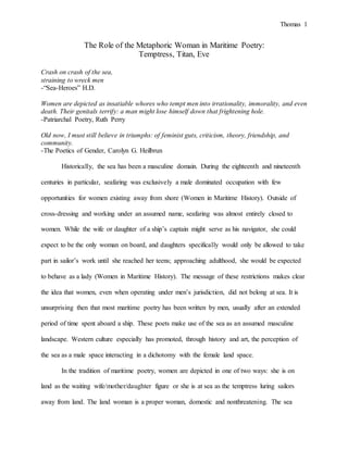 Thomas 1
The Role of the Metaphoric Woman in Maritime Poetry:
Temptress, Titan, Eve
Crash on crash of the sea,
straining to wreck men
-“Sea-Heroes” H.D.
Women are depicted as insatiable whores who tempt men into irrationality, immorality, and even
death. Their genitals terrify: a man might lose himself down that frightening hole.
-Patriarchal Poetry, Ruth Perry
Old now, I must still believe in triumphs: of feminist guts, criticism, theory, friendship, and
community.
-The Poetics of Gender, Carolyn G. Heilbrun
Historically, the sea has been a masculine domain. During the eighteenth and nineteenth
centuries in particular, seafaring was exclusively a male dominated occupation with few
opportunities for women existing away from shore (Women in Maritime History). Outside of
cross-dressing and working under an assumed name, seafaring was almost entirely closed to
women. While the wife or daughter of a ship’s captain might serve as his navigator, she could
expect to be the only woman on board, and daughters specifically would only be allowed to take
part in sailor’s work until she reached her teens; approaching adulthood, she would be expected
to behave as a lady (Women in Maritime History). The message of these restrictions makes clear
the idea that women, even when operating under men’s jurisdiction, did not belong at sea. It is
unsurprising then that most maritime poetry has been written by men, usually after an extended
period of time spent aboard a ship. These poets make use of the sea as an assumed masculine
landscape. Western culture especially has promoted, through history and art, the perception of
the sea as a male space interacting in a dichotomy with the female land space.
In the tradition of maritime poetry, women are depicted in one of two ways: she is on
land as the waiting wife/mother/daughter figure or she is at sea as the temptress luring sailors
away from land. The land woman is a proper woman, domestic and nonthreatening. The sea
 