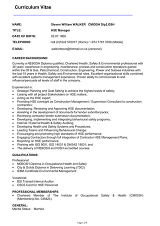 Curriculum Vitae 
Page 1 of 7 
CAREER BACKGROUND: Currently a NEBOSH Diploma qualified, Chartered Health, Safety & Environmental professional with 38 years’ experience in engineering, maintenance, process and construction operations gained within the Oil & Gas, Petrochemical, Construction, Engineering, Power and Subsea industries with the last 19 years in Health, Safety and Environmental roles. Excellent organisational skills combined with excellent systems management experience. Proven ability to communicate to and influence/persuade all levels of staff in the company. Experienced in:  Strategic Planning and Goal Setting to achieve the highest levels of safety;  Liaising with all project Stakeholders on HSE matters;  Acting as the HSE expert;  Providing HSE oversight as Construction Management / Supervision Consultant to construction contractors;  Developing, Reviewing and Approving HSE documentation;  Assisting in the development of documents for tender submittal packs;  Reviewing contractor tender submission documentation;  Developing, implementing and integrating behavioural safety programs;  Internal / External Health & Safety Auditing;  Developing Health and Safety Systems and Procedures;  Leading Teams and Influencing Behavioural Change;  Encouraging and promoting high standards of HSE performance;  Engaging Contractors through full integration of Contractor HSE Management Plans;  Reporting on HSE performance;  Working with ISO 9001, ISO 14001 & OHSAS 18001; and  The delivery of NEBOSH and IOSH accredited courses. QUALIFICATIONS: Professional:  NEBOSH Diploma in Occupational Health and Safety  City & Guilds Diploma in Delivering Learning (7302)  IEMA Certificate Environmental Management Vocational:  BSI Trained Internal Auditor.  CSCS Card for HSE Personnel PROFESSIONAL MEMBERSHIPS  Chartered Member of The Institute of Occupational Safety & Health (CMIOSH) (Membership No. 035824). GENERAL: Marital Status: Married. NAME: Steven William WALKER CMIOSH Dip2.OSH TITLE: HSE Manager DATE OF BIRTH: 26.07.1960 TELEPHONE: +44 (0)1642 576077 (Home) / +974 7781 0789 (Mobile) E-MAIL: walkersteve@hotmail.co.uk (personal)  
