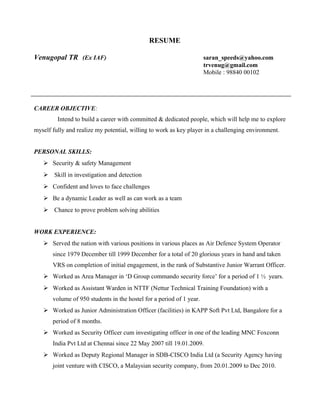 RESUME
Venugopal TR (Ex IAF) saran_speeds@yahoo.com
trvenug@gmail.com
Mobile : 98840 00102
CAREER OBJECTIVE:
Intend to build a career with committed & dedicated people, which will help me to explore
myself fully and realize my potential, willing to work as key player in a challenging environment.
PERSONAL SKILLS:
 Security & safety Management
 Skill in investigation and detection
 Confident and loves to face challenges
 Be a dynamic Leader as well as can work as a team
 Chance to prove problem solving abilities
WORK EXPERIENCE:
 Served the nation with various positions in various places as Air Defence System Operator
since 1979 December till 1999 December for a total of 20 glorious years in hand and taken
VRS on completion of initial engagement, in the rank of Substantive Junior Warrant Officer.
 Worked as Area Manager in ‘D Group commando security force’ for a period of 1 ½ years.
 Worked as Assistant Warden in NTTF (Nettur Technical Training Foundation) with a
volume of 950 students in the hostel for a period of 1 year.
 Worked as Junior Administration Officer (facilities) in KAPP Soft Pvt Ltd, Bangalore for a
period of 8 months.
 Worked as Security Officer cum investigating officer in one of the leading MNC Foxconn
India Pvt Ltd at Chennai since 22 May 2007 till 19.01.2009.
 Worked as Deputy Regional Manager in SDB-CISCO India Ltd (a Security Agency having
joint venture with CISCO, a Malaysian security company, from 20.01.2009 to Dec 2010.
 