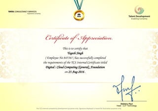 This is to certify that
Yogesh Singh
Digital : Cloud Computing (General)_Foundation
on 25-Aug-2016 .
( Employee No 845565 ) has successfully completed
the requirements of the TCS Internal Certificate titled
________________________________
Debtanu Paul
Head - CLP Technology
 