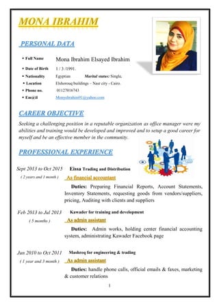 1
Seeking a challenging position in a reputable organization as office manager were my
abilities and training would be developed and improved and to setup a good career for
myself and be an effective member in the community.
 Full Name :Mona Ibrahim Elsayed Ibrahim
 Date of Birth :1 / 3 /1991.
 Nationality :Egyptian Marital status: Single.
 Location Elshorouq buildings – Nasr city - Cairo.
 Phone no. :01127016743
 Em@il :Monyebrahim91@yahoo.com
Sept 2013 to Oct 2015
( 2 years and 1 month )
: Eissa Trading and Distribution
Duties: Preparing Financial Reports, Account Statements,
Inventory Statements, requesting goods from vendors/suppliers,
pricing, Auditing with clients and suppliers
Feb 2013 to Jul 2013
( 5 months )
: Kawader for training and development
Duties: Admin works, holding center financial accounting
system, administrating Kawader Facebook page
Jun 2010 to Oct 2011
( 1 year and 3 month )
: Mashreq for engineering & trading
Duties: handle phone calls, official emails & faxes, marketing
& customer relations
 