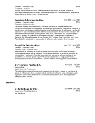 (Minería / Petróleo / Gas)
Gerente Técnico
Chile
Inicia el Departamento Industrial para ventas de de refinadores de aceite, análisis de
lubricantes y ventas de equipos para sistemas de lubricación. Principalmente los negocios se
desarrollan en el sector minero y de transportes.
Ingeniería & Lubricación Ltda.
(Minería / Petróleo / Gas)
Gerente de Desarrollo
feb 1987 - may 1991
Chile
La misión de este emprendimiento fue la de entregar un servicio integral en
mantención preventiva - predictiva a las empresas del sector minería y transporte, mediante el
uso de nueva tecnología en análisis de aceite, diseños de sistemas de lubricación y ventas de
sistemas de recuperación de aceites. Obtuvo representaciones de importantes empresas del
rubro tanto norteamericanas como inglesas, entre otras, Petronetics, Inc., Electro-Lube Inc.,
Oilab Ltd. Predict Technologies. Captó importantes negocios en Codelco Chile Div. El
Teniente, Cía. Minera Disputada de Las Condes S.A., Tur-Bus, Ruta Frigo Ltda., entre otros.
Además de las señaladas, es responsable de la función administrativa de la empresa.
Esso Chile Petrolera Ltda.
(Minería / Petróleo / Gas)
Jefe de Zona Norte Chico
nov 1981 - ene 1987
Chile
Responsable de atender y promover las ventas de combustible y lubricantes a clientes
industriales de la zona sur de Santiago., Prestó asesoría técnica en la óptima utilización de
combustibles y lubricantes. Además, le correspondió representar a la compañía ante las
autoridades de la zona, ejercer supervisión sobre el personal a su cargo y contratistas,
entregar asistencia técnica permanente a clientes del área minería y pesca principalmente
Cervecera del Pacífico S.A.
(Alimenticia)
Ingeniero de Proyectos
mar 1979 - oct 1981
Chile
Participó activamente en el proyecto de ingeniería, construcción y puesta en marcha de la
planta de refrigeración de la empresa, le tocó coordinar lo referente a especificaciones, con
ingenieros provenientes de Alemania, quienes implementaban nuevas tecnologías en la
fabricación de la cerveza.
Estudios
U. de Santiago de Chile
Ingeniero Civil Mecánico
mar 1971 - abr 1980
Chile
Ing. Mecánica
 