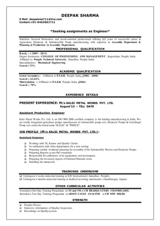 DEEPAK SHARMA
E Mail: deepakme711@live.com
Contact:+91-9463001711
*Seeking assignments as Engineer*
Solutions focused Meticulous and result-oriented professional offering 2.3 years of successful career in
Agriculture Domestic & Submerssible Pump manufacturing with expertise in Assembly Department &
Planning of Production in Assembly Department.
PROFESSIONAL QUALIFICATION
B.tech. :- ( 2009 – 2013)
Degree Institution:- COLLEGE OF ENGINEERING AND MANAGEMENT ,Kapurthala, Punjab, India.
Affiliated to Punjab Technical University, Jalandhar, Punjab, India.
Specialization:- Mechanical Engineering.
Scored :-73%
ACADEMIC QUALIFICATION
Senior Secondary:- Affiliated to P.S.E.B, Punjab, India (2006 – 2008)
Scored :- 62.44%
Matriculation :- Affiliated to P.S.E.B, Punjab, India. (2006)
Scored :- 78%
EXPERIENCE DETAILS
PRESENT EXPERIENCE: M/s KALSI METAL WORKS PVT. LTD.
August’13 – TILL DATE
Assistant Production Engineer
Kalsi Metal Works Pvt. Ltd. is an ISO 9001:2008 certified company is the leading manufacturing in India. We
are totally integrated agriculture pumps manufacturer of submersible pump sets, Domestic Pumps & Centrifugal
Pump sets under the brand name “KALSI” & “PRINCE”.
JOB PROFILE (M/s KALSI METAL WORKS PVT. LTD.):-
Assistant Engineer
 Working with 5S, Kaizen and Quality Circles.
 Co-ordination with other departments for a new setting.
 Preparing weekly workload planning for assembly of the Submersible Motors and Domestic Pumps.
 Preparing Reports as per ISO standards.
 Responsible for calibration of an equipments and instruments.
 Preparing the inventory reports of Finished Material stock.
 Handling the manpower
TRAININGS UNDERGONE
 Undergone 6 weeks industrial training at H.R International ( Jalandhar , Punjab).
 Undergone 6 months industrial training at Sudha Converting machineries ( Gandhinagar, Gujrat).
OTHER CURRICULAR ACTIVITIES
Attended a One Day Training Programme on 5S and 3M at CII HEADQUATERS CHANDIGARH.
Attended a Two Day Training Programme on ROOT CAUSE ANALYSIS at CII NEW DELHI.
STRENGTH
 Peoples Person.
 Extensive information of Quality Inspection.
 Knowledge on Qualitysystem.
 