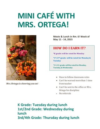 MINI CAFÉ WITH
MRS. ORTEGA!
Mrs.Ortega is cheering you on!
Movie & Lunch in Rm. 6! Week of
May 11 - 14, 2015
HOW DO I EARN IT?
*K grade: will be rated for Monday
*1st/2nd grade: will be rated for Monday &
Tuesday
*3rd/4th grade:will berated forMonday,
Tuesday,& Wednesday
 Have to follow classroom rules
 Can’t be warned morethan 1 time
from teacher
 Can’t be sent to the office or Mrs.
Ortega for discipline
 No referrals
K Grade: Tuesday during lunch
1st/2nd Grade: Wednesday during
lunch
3rd/4th Grade: Thursday during lunch
 