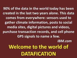 90% of the data in the world today has been
created in the last two years alone. This data
comes from everywhere: sensors used to
gather climate information, posts to social
media sites, digital pictures and videos,
purchase transaction records, and cell phone
GPS signals to name a few.
IBM.com
Welcome to the world of
DATAFICATION
 