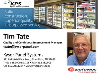 Tim Tate
Quality and Continuous Improvement Manager
ttate@kysorpanel.com
Kysor Panel Systems
521 Industrial Park Road, Piney Flats, TN 37686
T 423.538.0900 Ext.108 • Fax 423.538.0909
Cell 817.709.1214 • www.kysorpanel.com
 