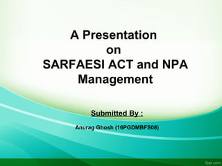 A Presentation
on
SARFAESI ACT and NPA
Management
Submitted By :
Anurag Ghosh (16PGDMBFS08)
 