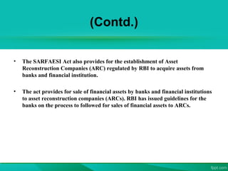 (Contd.)
• The SARFAESI Act also provides for the establishment of Asset
Reconstruction Companies (ARC) regulated by RBI to acquire assets from
banks and financial institution.
• The act provides for sale of financial assets by banks and financial institutions
to asset reconstruction companies (ARCs). RBI has issued guidelines for the
banks on the process to followed for sales of financial assets to ARCs.
 