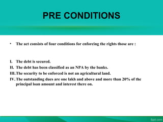 PRE CONDITIONS
• The act consists of four conditions for enforcing the rights those are :
I. The debt is secured.
II. The debt has been classified as an NPA by the banks.
III.The security to be enforced is not an agricultural land.
IV.The outstanding dues are one lakh and above and more than 20% of the
principal loan amount and interest there on.
 