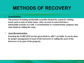 METHODS OF RECOVERY
• Securitization
The process of issuing marketable securities backed by a pool of existing
assets such as auto or home loans. After an asset is converted into a
marketable security it is sold. A securitization or reconstruction company may
raise funds by selling the same.
• Asset Reconstruction
Enacting the SARFAESI act has given birth to ARC’s in India. It can be done
by proper management of asset of the borrower or selling the asset of the
borrower or by part of the property.
 