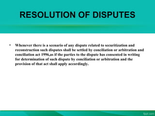 RESOLUTION OF DISPUTES
• Whenever there is a scenario of any dispute related to securitization and
reconstruction such disputes shall be settled by conciliation or arbitration and
conciliation act 1996,as if the parties to the dispute has consented in writing
for determination of such dispute by conciliation or arbitration and the
provision of that act shall apply accordingly.
 
