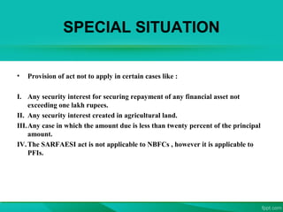 SPECIAL SITUATION
• Provision of act not to apply in certain cases like :
I. Any security interest for securing repayment of any financial asset not
exceeding one lakh rupees.
II. Any security interest created in agricultural land.
III.Any case in which the amount due is less than twenty percent of the principal
amount.
IV.The SARFAESI act is not applicable to NBFCs , however it is applicable to
PFIs.
 
