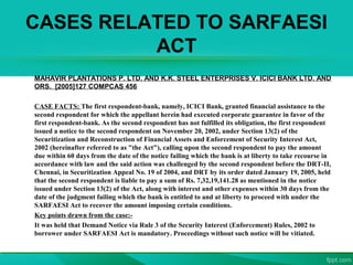 CASES RELATED TO SARFAESI
ACT
MAHAVIR PLANTATIONS P. LTD. AND K.K. STEEL ENTERPRISES V. ICICI BANK LTD. AND
ORS. [2005]127 COMPCAS 456
CASE FACTS: The first respondent-bank, namely, ICICI Bank, granted financial assistance to the
second respondent for which the appellant herein had executed corporate guarantee in favor of the
first respondent-bank. As the second respondent has not fulfilled its obligation, the first respondent
issued a notice to the second respondent on November 20, 2002, under Section 13(2) of the
Securitization and Reconstruction of Financial Assets and Enforcement of Security Interest Act,
2002 (hereinafter referred to as "the Act"), calling upon the second respondent to pay the amount
due within 60 days from the date of the notice failing which the bank is at liberty to take recourse in
accordance with law and the said action was challenged by the second respondent before the DRT-II,
Chennai, in Securitization Appeal No. 19 of 2004, and DRT by its order dated January 19, 2005, held
that the second respondent is liable to pay a sum of Rs. 7,32,19,141.28 as mentioned in the notice
issued under Section 13(2) of the Act, along with interest and other expenses within 30 days from the
date of the judgment failing which the bank is entitled to and at liberty to proceed with under the
SARFAESI Act to recover the amount imposing certain conditions.
Key points drawn from the case:-
It was held that Demand Notice via Rule 3 of the Security Interest (Enforcement) Rules, 2002 to
borrower under SARFAESI Act is mandatory. Proceedings without such notice will be vitiated.
 