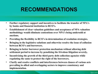 RECOMMENDATIONS
• Further regulatory support and incentives to facilitate the transfer of NPA’s
by banks and financial institution to RCO’s.
• Establishment of clear valuation guidelines and acceptance of NPA valuation
methodology would eliminate contentions over NPA’s being undersold at
auctions.
• Providing the flexibility to RCO’s in determination of resolution strategies.
• Bringing in the legislative solutions and otherwise resolve the issue of collusion
between RCO’s and borrowers.
• Bringing in better borrower protection mechanism without allowing debt
settlement period to increase by penalizing the frivolous litigation severely.
• Incentivizing the growth of the third party debt collection agencies while
regulating the same to protect the right of the borrowers.
• Clarify and resolve conflicts and interferences between clauses of various acts
prevailing in allied and overlapping sectors to improve consistency and
implementation.
 