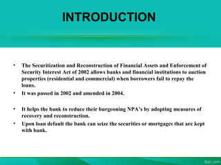 INTRODUCTION
• The Securitization and Reconstruction of Financial Assets and Enforcement of
Security Interest Act of 2002 allows banks and financial institutions to auction
properties (residential and commercial) when borrowers fail to repay the
loans.
• It was passed in 2002 and amended in 2004.
• It helps the bank to reduce their burgeoning NPA’s by adopting measures of
recovery and reconstruction.
• Upon loan default the bank can seize the securities or mortgages that are kept
with bank.
 