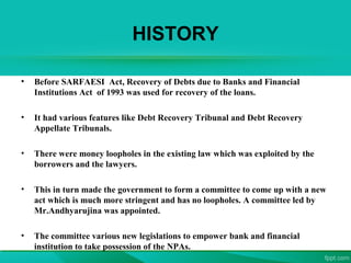 HISTORY
• Before SARFAESI Act, Recovery of Debts due to Banks and Financial
Institutions Act of 1993 was used for recovery of the loans.
• It had various features like Debt Recovery Tribunal and Debt Recovery
Appellate Tribunals.
• There were money loopholes in the existing law which was exploited by the
borrowers and the lawyers.
• This in turn made the government to form a committee to come up with a new
act which is much more stringent and has no loopholes. A committee led by
Mr.Andhyarujina was appointed.
• The committee various new legislations to empower bank and financial
institution to take possession of the NPAs.
 