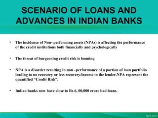 SCENARIO OF LOANS AND
ADVANCES IN INDIAN BANKS
• The incidence of Non- performing assets (NPAs) is affecting the performance
of the credit institutions both financially and psychologically
• The threat of burgeoning credit risk is looming
• NPA is a disorder resulting in non –performance of a portion of loan portfolio
leading to no recovery or less recovery/income to the lender.NPA represent the
quantified “Credit Risk”.
• Indian banks now have close to Rs 6, 00,000 crore bad loans.
 