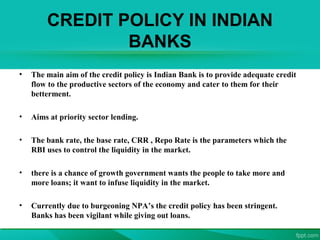CREDIT POLICY IN INDIAN
BANKS
• The main aim of the credit policy is Indian Bank is to provide adequate credit
flow to the productive sectors of the economy and cater to them for their
betterment.
• Aims at priority sector lending.
• The bank rate, the base rate, CRR , Repo Rate is the parameters which the
RBI uses to control the liquidity in the market.
• there is a chance of growth government wants the people to take more and
more loans; it want to infuse liquidity in the market.
• Currently due to burgeoning NPA’s the credit policy has been stringent.
Banks has been vigilant while giving out loans.
 